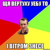 щя вертуху уебу то i вiтром знесе