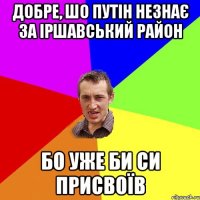 Добре, шо Путін незнає за Іршавський район бо уже би си присвоїв