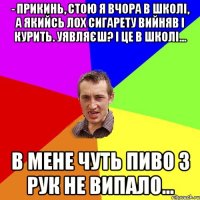 - Прикинь, стою я вчора в школі, а якийсь лох сигарету вийняв і курить. Уявляєш? І це в школі... В мене чуть пиво з рук не випало...