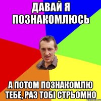 Давай я познакомлюсь А потом познакомлю тебе, раз тобі стрьомно