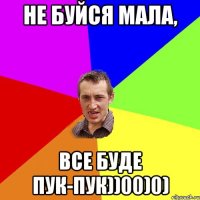 Не буйся мала, все буде пук-пук))00)0)