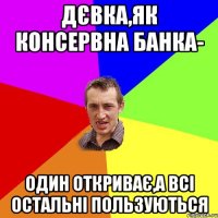 Дєвка,як консервна банка- один откриває,а всі остальні пользуються