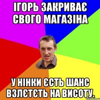 Ігорь закриває свого магазіна У нінки єсть шанс взлєтєть на висоту.