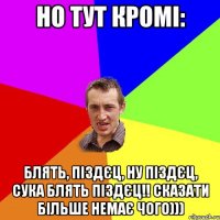 но тут кромі: блятЬ, піздєц, ну піздєц, СУКА БЛЯТЬ ПІЗДЄЦ!! сказати більше немає чого)))