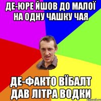 Де-юре йшов до малої на одну чашку чая Де-факто вїбалт дав літра водки