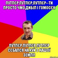 Путлєр,Путлєр,Путлєр--ти просто чмо,дибіл і гомосєк Путлєр,Путлєр,Путлєр сєбался на хуй з нашої ЗЕМЛІ!