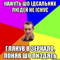 кажуть шо ідєальних людей не існує глянув в зеркало, поняв шо пиздять