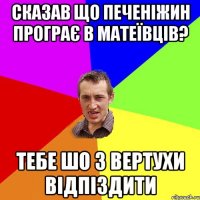 Сказав що Печеніжин програє в Матеївців? Тебе шо з вертухи відпіздити