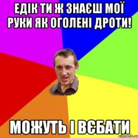 Едік ти ж знаєш мої руки як оголені дроти! Можуть і вєбати