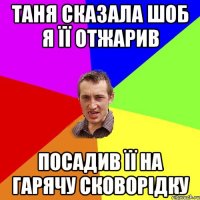 Таня сказала шоб я її отжарив посадив її на гарячу сковорідку