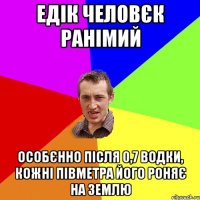 едік человєк ранімий особєнно після 0,7 водки, кожні півметра його роняє на землю