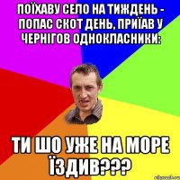 Поїхаву село на тиждень - попас скот день, приїав у Чернігов однокласники: Ти шо уже на море їздив???