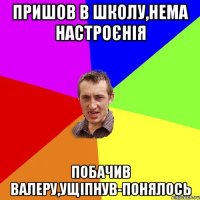 ПРИШОВ В ШКОЛУ,НЕМА НАСТРОЄНІЯ ПОБАЧИВ ВАЛЕРУ,УЩІПНУВ-ПОНЯЛОСЬ