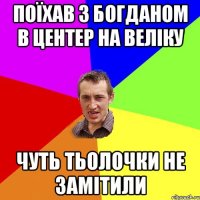 поїхав з богданом в центер на веліку чуть тьолочки не замітили