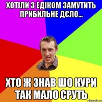 Хотіли з Едіком замутить прибильне дєло... Хто ж знав шо кури так мало сруть