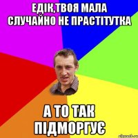 ЕДІК,ТВОЯ МАЛА СЛУЧАЙНО НЕ ПРАСТІТУТКА А ТО ТАК ПІДМОРГУЄ