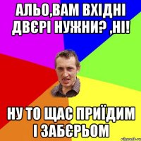 альо,вам вхідні двєрі нужни? ,Ні! ну то щас приїдим і забєрьом