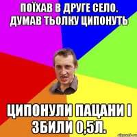 поїхав в друге село. думав тьолку ципонуть ципонули пацани і збили 0,5л.