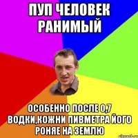 ПУП ЧЕЛОВЕК РАНИМЫЙ особенно после 0,7 водки,кожни пивметра його роняе на землю