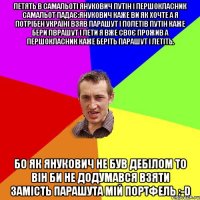 Летять в самальоті Янукович Путін і першокласник самальот падає:Янукович каже ви як хочте а я потрібен Україні взяв парашут і полетів Путін каже бери пврашут і лети я вже своє прожив а першокласник каже беріть парашут і летіть. Бо як Янукович не був дебілом то він би не додумався взяти замість парашута мій портфель :-D