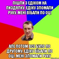 пішли з едіком на пиздялку, едіку зломали руку, мені вїбали по оці але потом все було по другому, едіку вїбали по оці, мені зломали руку