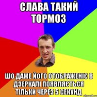 Слава такий тормоз шо даже його отображеніє в дзеркалі появляється тільки через 5 секунд