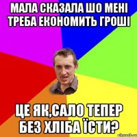 мала сказала шо мені треба економить гроші це як,сало тепер без хліба їсти?