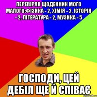 Перевіряв щоденник мого малого:фізика - 2, хімія - 2, історія - 2, література - 2, музика - 5 Господи, цей дебіл ще й співає