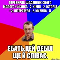 Перевиряв щоденник свого малого : фізика - 2, хімія - 2, історія - 2, література - 2, музика - 5 Ебать,цей дебіл ще й співає.