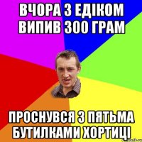 Вчора з Едіком випив 300 грам проснувся з пятьма бутилками Хортиці