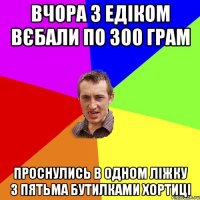 Вчора з Едіком вєбали по 300 грам проснулись в одном ліжку з пятьма бутилками Хортиці