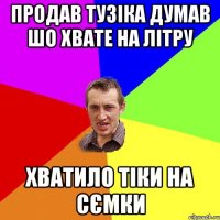 ПРОДАВ ТУЗІКА ДУМАВ ШО ХВАТЕ НА ЛІТРУ ХВАТИЛО ТІКИ НА СЄМКИ