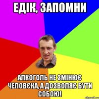 едік, запомни алкоголь не змінює человєка, а дозволяє бути собою!