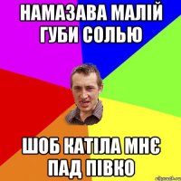 намазава малій губи солью шоб катіла мнє пад півко