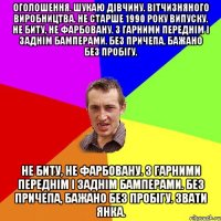 Оголошення. Шукаю дівчину. Вітчизняного виробництва. Не старше 1990 року випуску. Не биту, не фарбовану. З гарними переднім і заднім бамперами. Без причепа, бажано без пробігу. Не биту, не фарбовану. З гарними переднім і заднім бамперами. Без причепа, бажано без пробігу. Звати Янка.