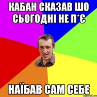 кабан сказав шо сьогодні не п*є наїбав сам себе