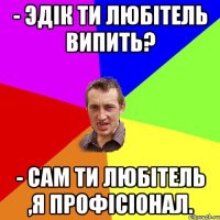 - Эдік ти любітель випить? - Сам ти любітель ,я профісіонал.