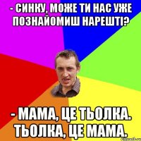 - Синку, може ти нас уже познайомиш нарешті? - Мама, це тьолка. Тьолка, це мама.