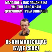 Мала кае: У вас пацанів на умі тікі секс,а нам дєвушкам треба вніманіє Я:-Вніманіє!Щас буде секс!