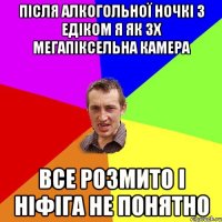 Після алкогольної ночкі з Едіком я як 3х мегапіксельна камера Все розмито і ніфіга не понятно