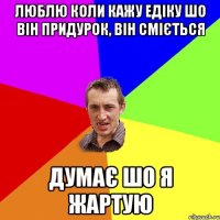 люблю коли кажу едіку шо він придурок, він сміється думає шо я жартую