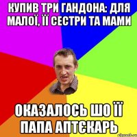 Купив три гандона: для малої, її сестри та мами Оказалось шо її папа аптєкарь