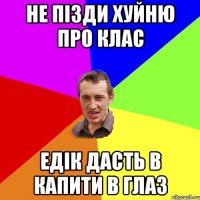 НЕ ПІЗДИ ХУЙНЮ ПРО КЛАС ЕДІК ДАСТЬ В КАПИТИ В ГЛАЗ