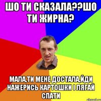 шо ти сказала??шо ти жирна? мала,ти мене достала,йди нажерись картошки і лягай спати