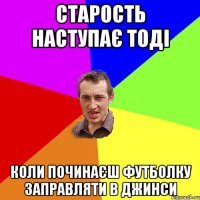 старость наступає тоді коли починаєш футболку заправляти в джинси