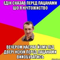 Едік сказав перед пацанами шо я нічтожиство вечером насрав йому під двері нехуй перед пацанами вийобуватись