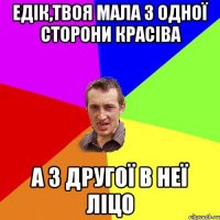 Едік,твоя мала з одної сторони красіва А з другої в неї ліцо