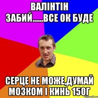 Валінтін забий......все ок буде Серце не може,думай мозком і кинь 150г