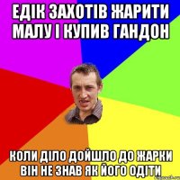 Едік захотів жарити малу і купив гандон Коли діло дойшло до жарки він не знав як його одіти