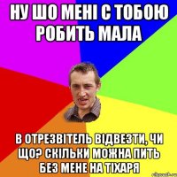 ну шо мені с тобою робить мала в отрезвітель відвезти, чи що? Скільки можна пить без мене на тіхаря